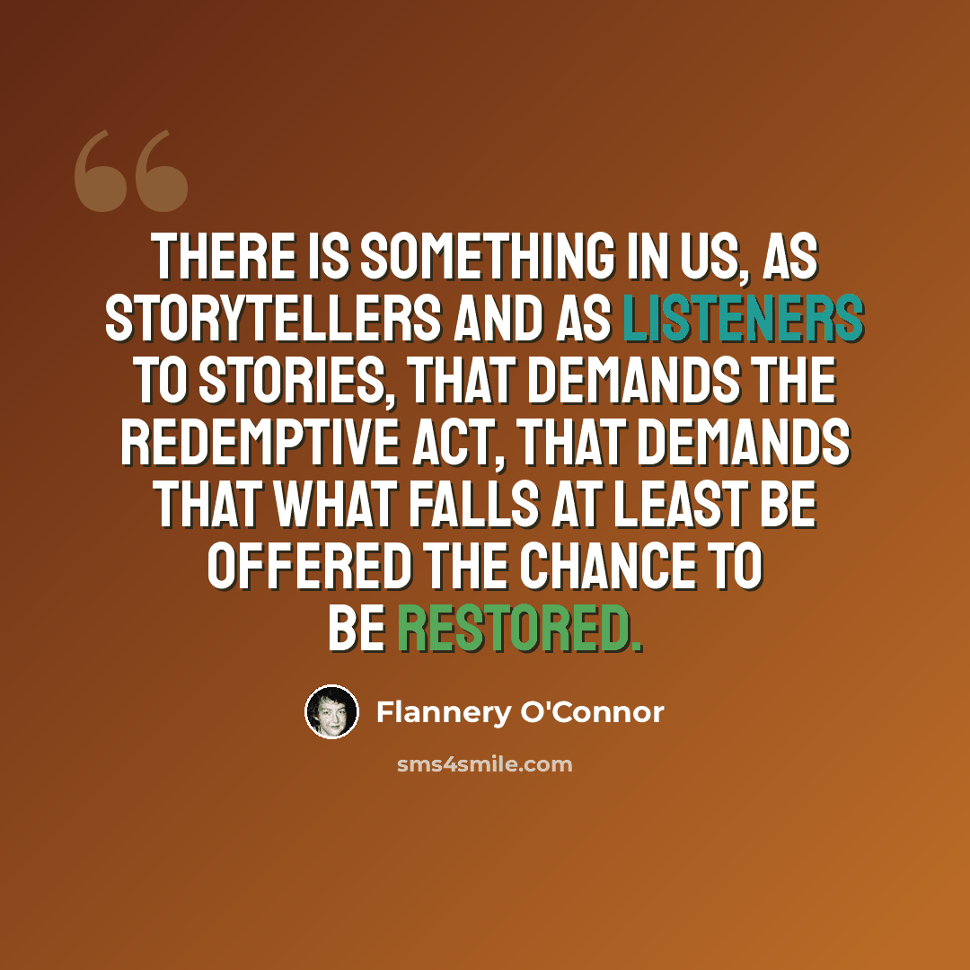 “There is something in us, as storytellers and as listeners to stories, that demands the redemptive act, that demands that what falls at least be offered the chance to be restored.” quote by Flannery O'Connor