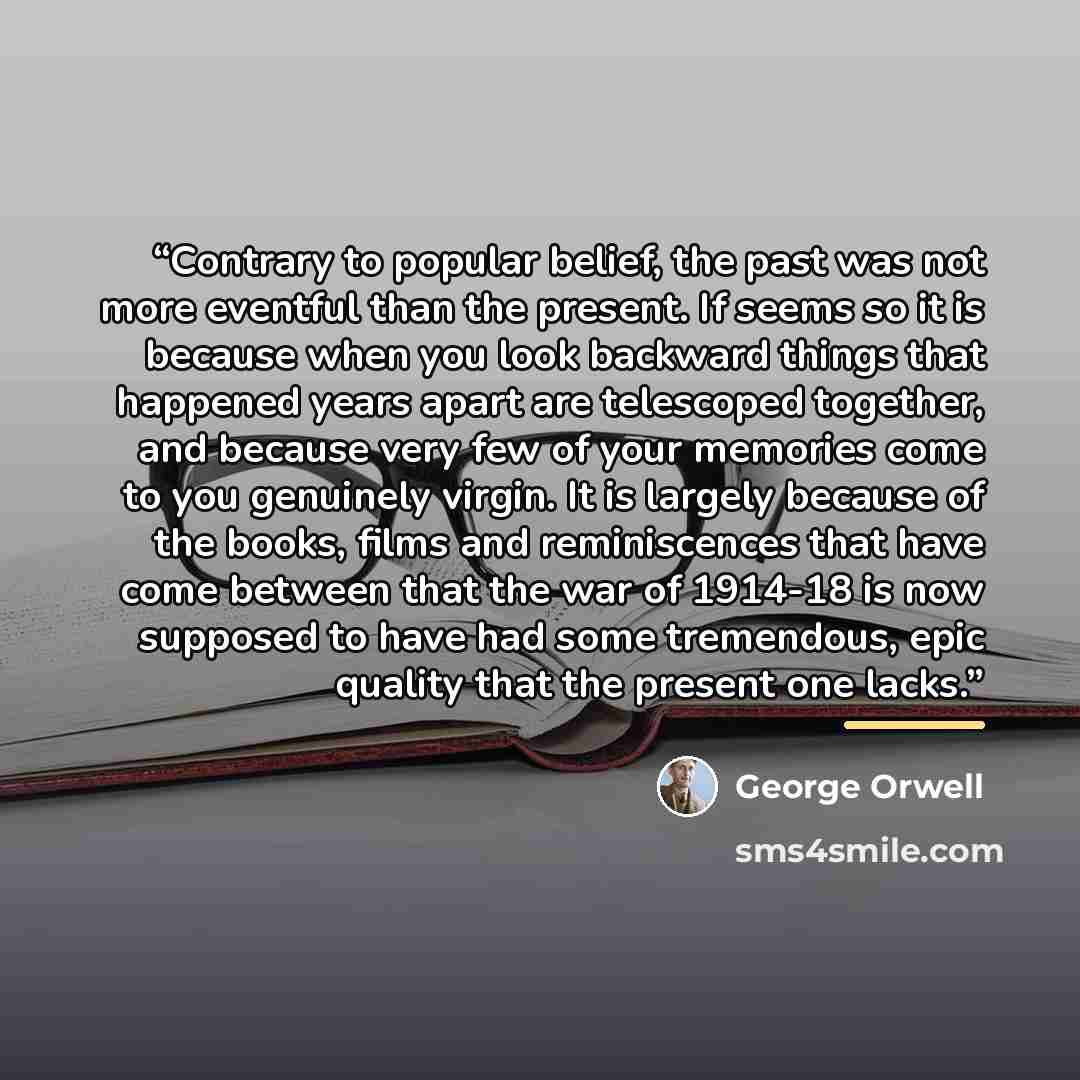 “Contrary to popular belief, the past was not more eventful than the present. If seems so it is because when you look backward things that happened years apart are telescoped together, and because very few of your memories come to you genuinely virgin. It is largely because of the books, films and…” quote by George Orwell