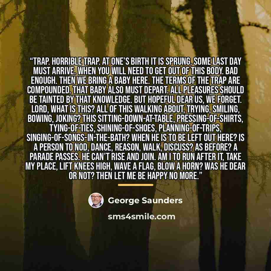 “Trap. Horrible trap. At one’s birth it is sprung. Some last day must arrive. When you will need to get out of this body. Bad enough. Then we bring a baby here. The terms of the trap are compounded. That baby also must depart. All pleasures should be tainted by that knowledge. But hopeful dear us…” quote by George Saunders