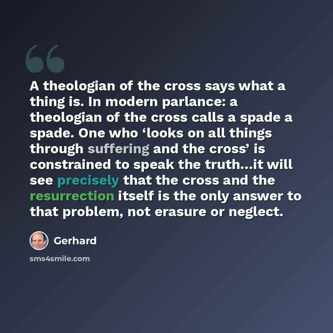 “A theologian of the cross says what a thing is. In modern parlance: a theologian of the cross calls a spade a spade. One who ‘looks on all things through suffering and the cross’ is constrained to speak the truth…it will see precisely that the cross and the resurrection itself is the only answer…” quote by Gerhard