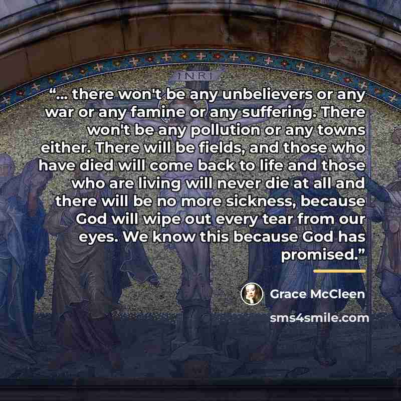 “... there won't be any unbelievers or any war or any famine or any suffering. There won't be any pollution or any towns either. There will be fields, and those who have died will come back to life and those who are living will never die at all and there will be no more sickness, because God will…” quote by Grace McCleen