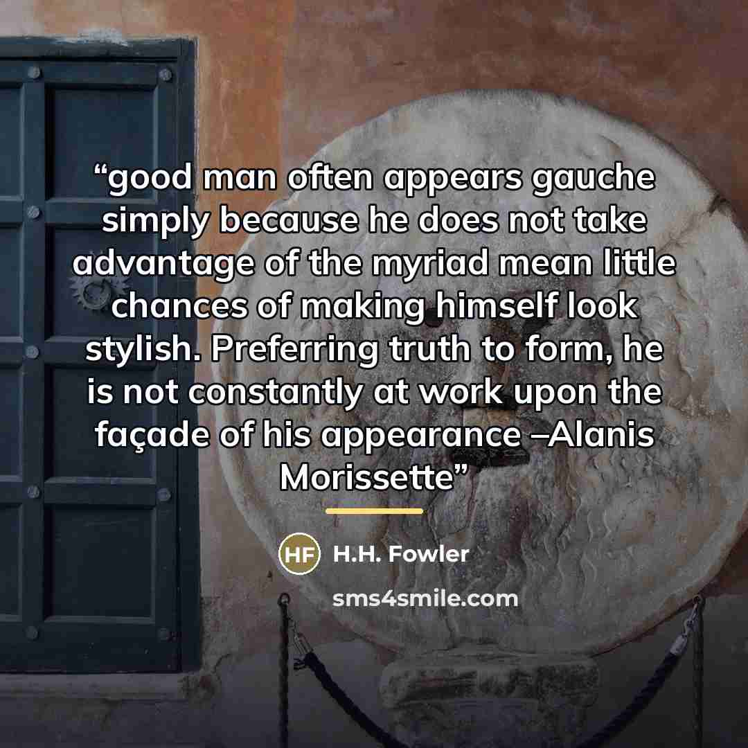 “good man often appears gauche simply because he does not take advantage of the myriad mean little chances of making himself look stylish. Preferring truth to form, he is not constantly at work upon the façade of his appearance –Alanis Morissette” quote by H.H. Fowler