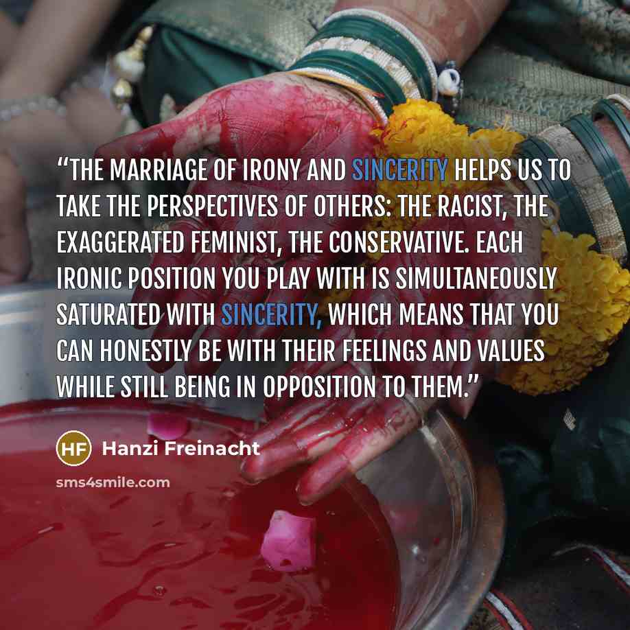 “The marriage of irony and sincerity helps us to take the perspectives of others: the racist, the exaggerated feminist, the conservative. Each ironic position you play with is simultaneously saturated with sincerity, which means that you can honestly be with their feelings and values while still…” quote by Hanzi Freinacht
