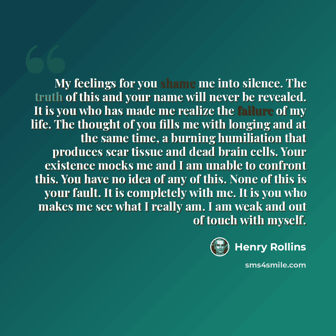 “My feelings for you shame me into silence. The truth of this and your name will never be revealed. It is you who has made me realize the failure of my life. The thought of you fills me with longing and at the same time, a burning humiliation that produces scar tissue and dead brain cells. Your…” quote by Henry Rollins