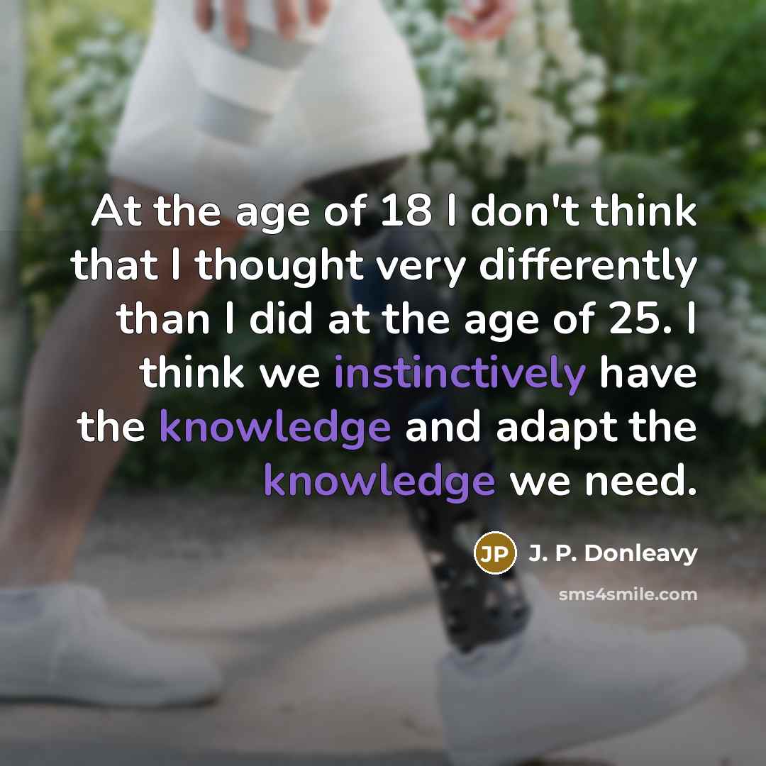 “At the age of 18 I don't think that I thought very differently than I did at the age of 25. I think we instinctively have the knowledge and adapt the knowledge we need.” quote by J. P. Donleavy