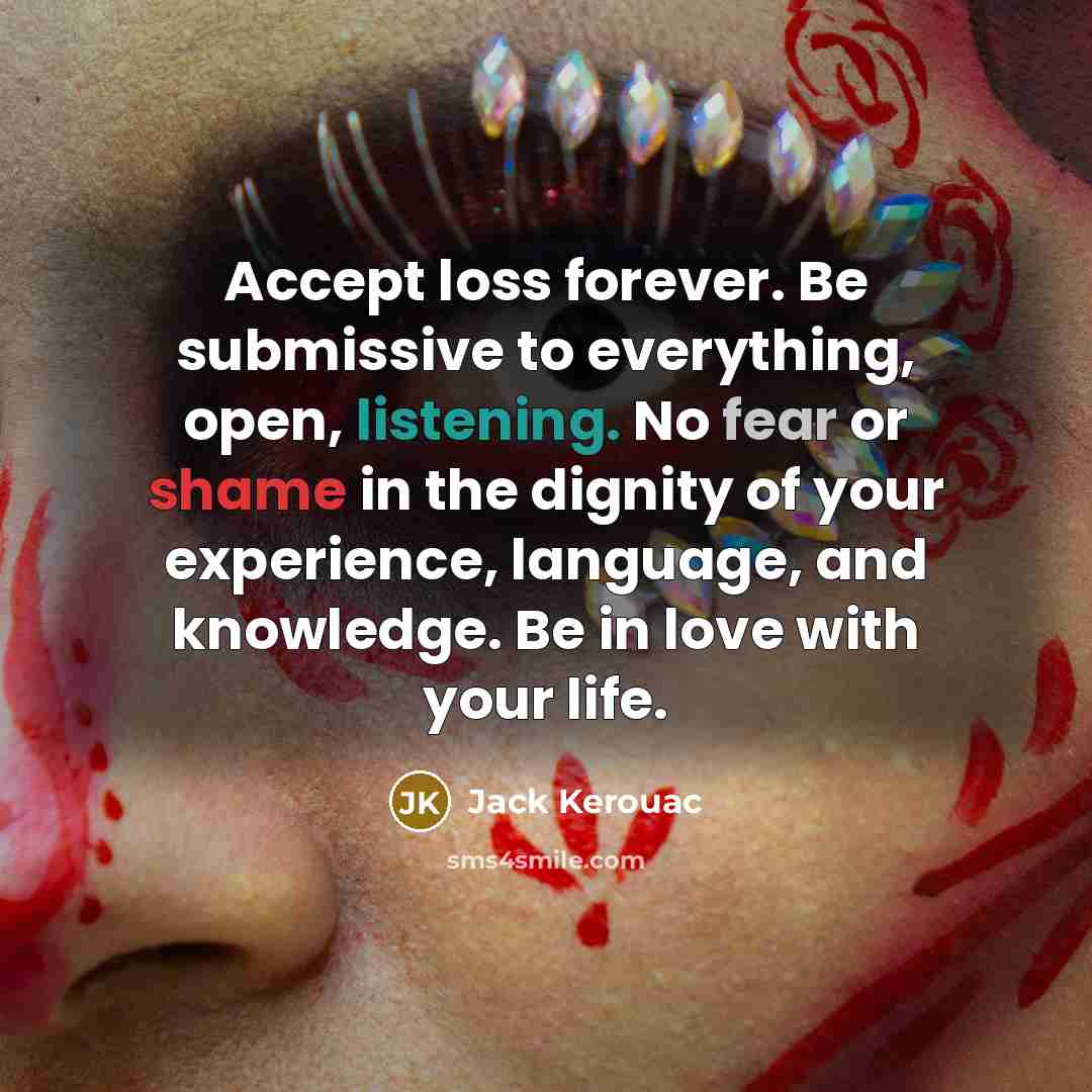 “Accept loss forever. Be submissive to everything, open, listening. No fear or shame in the dignity of your experience, language, and knowledge. Be in love with your life.” quote by Jack Kerouac