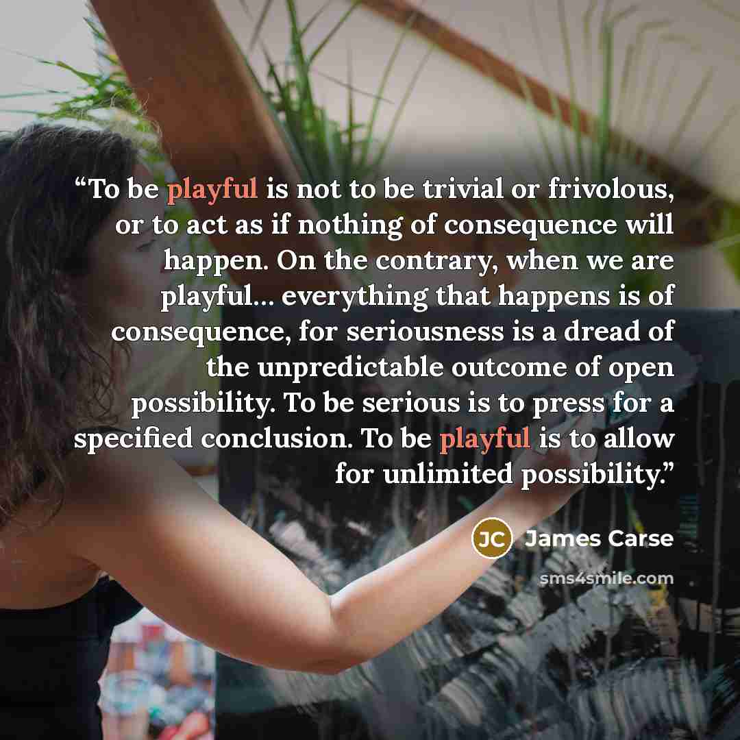 “To be playful is not to be trivial or frivolous, or to act as if nothing of consequence will happen. On the contrary, when we are playful… everything that happens is of consequence, for seriousness is a dread of the unpredictable outcome of open possibility. To be serious is to press for a…” quote by James Carse