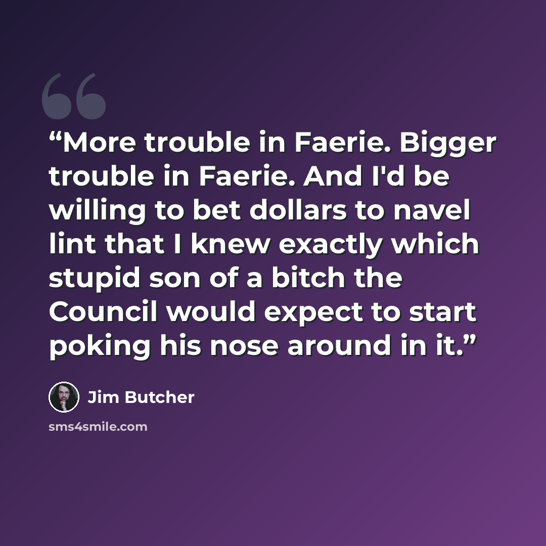 “More trouble in Faerie. Bigger trouble in Faerie. And I'd be willing to bet dollars to navel lint that I knew exactly which stupid son of a bitch the Council would expect to start poking his nose around in it.” quote by Jim Butcher