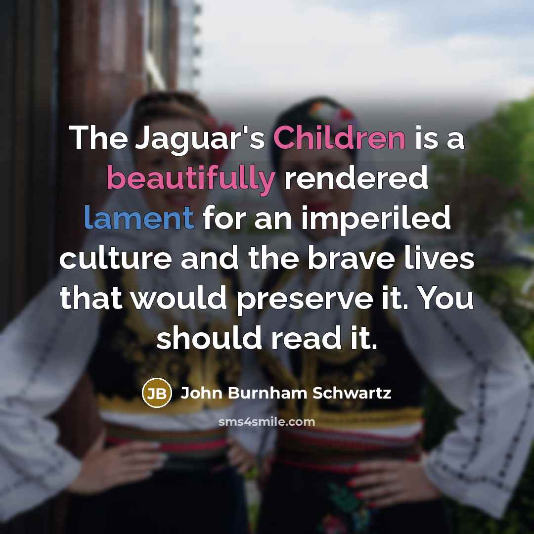 “The Jaguar's Children is a beautifully rendered lament for an imperiled culture and the brave lives that would preserve it. You should read it.” quote by John Burnham Schwartz