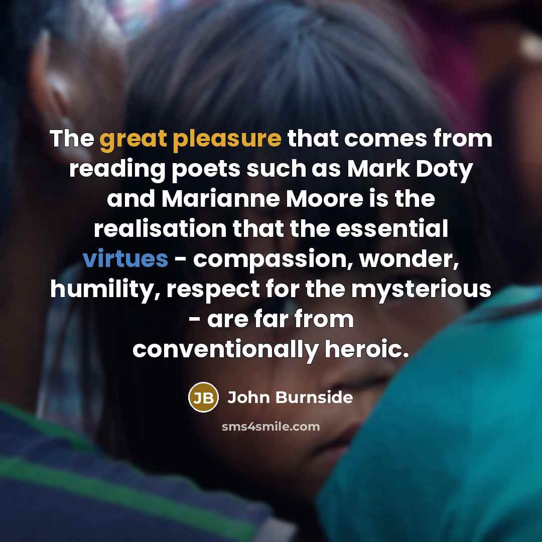 “The great pleasure that comes from reading poets such as Mark Doty and Marianne Moore is the realisation that the essential virtues - compassion, wonder, humility, respect for the mysterious - are far from conventionally heroic.” quote by John Burnside