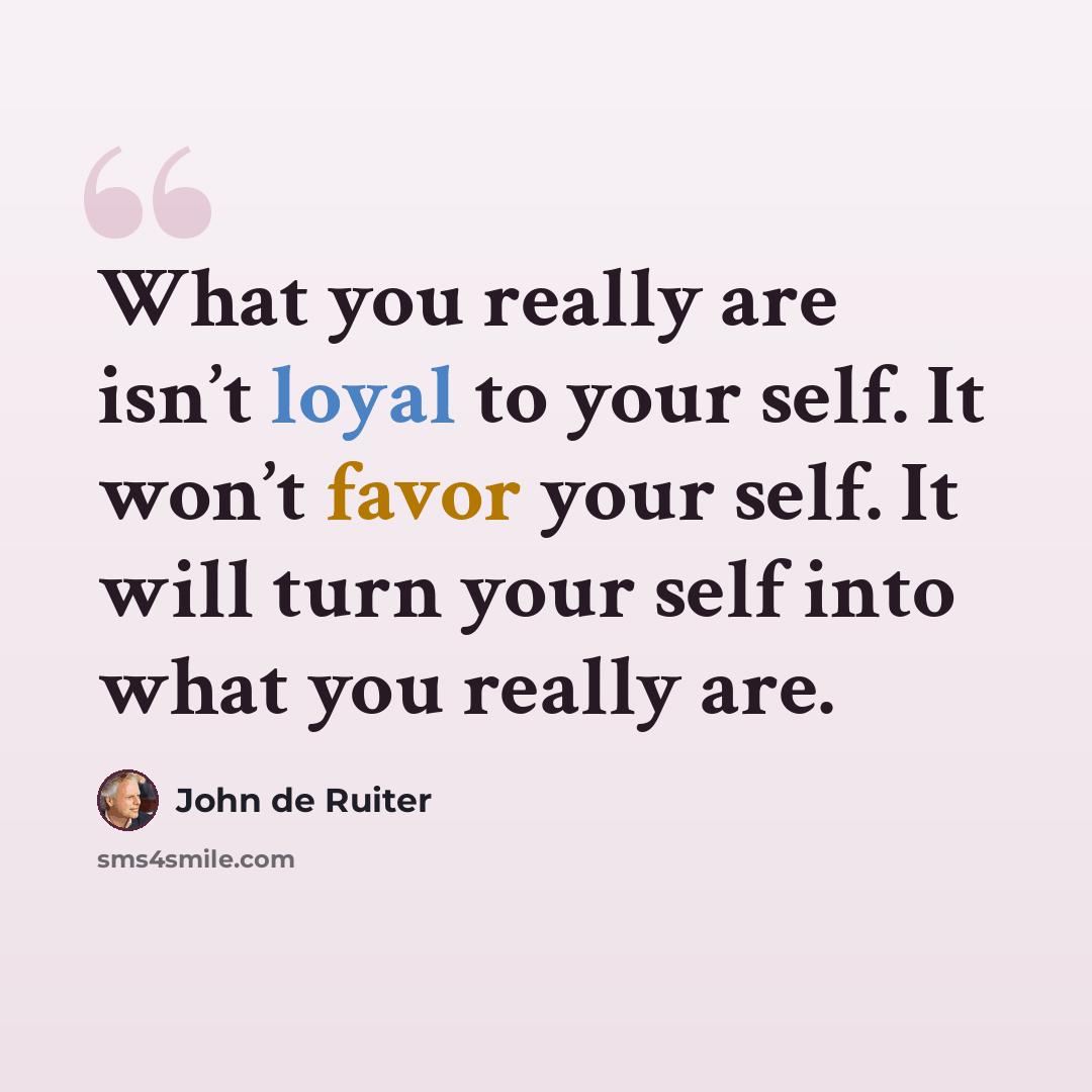 “What you really are isn’t loyal to your self. It won’t favor your self. It will turn your self into what you really are.” quote by John de Ruiter