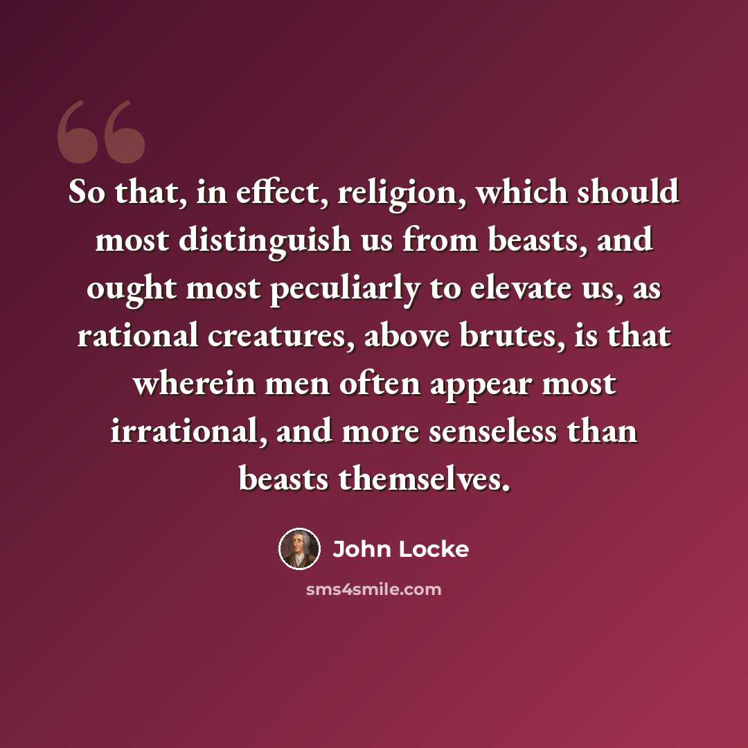 “So that, in effect, religion, which should most distinguish us from beasts, and ought most peculiarly to elevate us, as rational creatures, above brutes, is that wherein men often appear most irrational, and more senseless than beasts themselves.” quote by John Locke