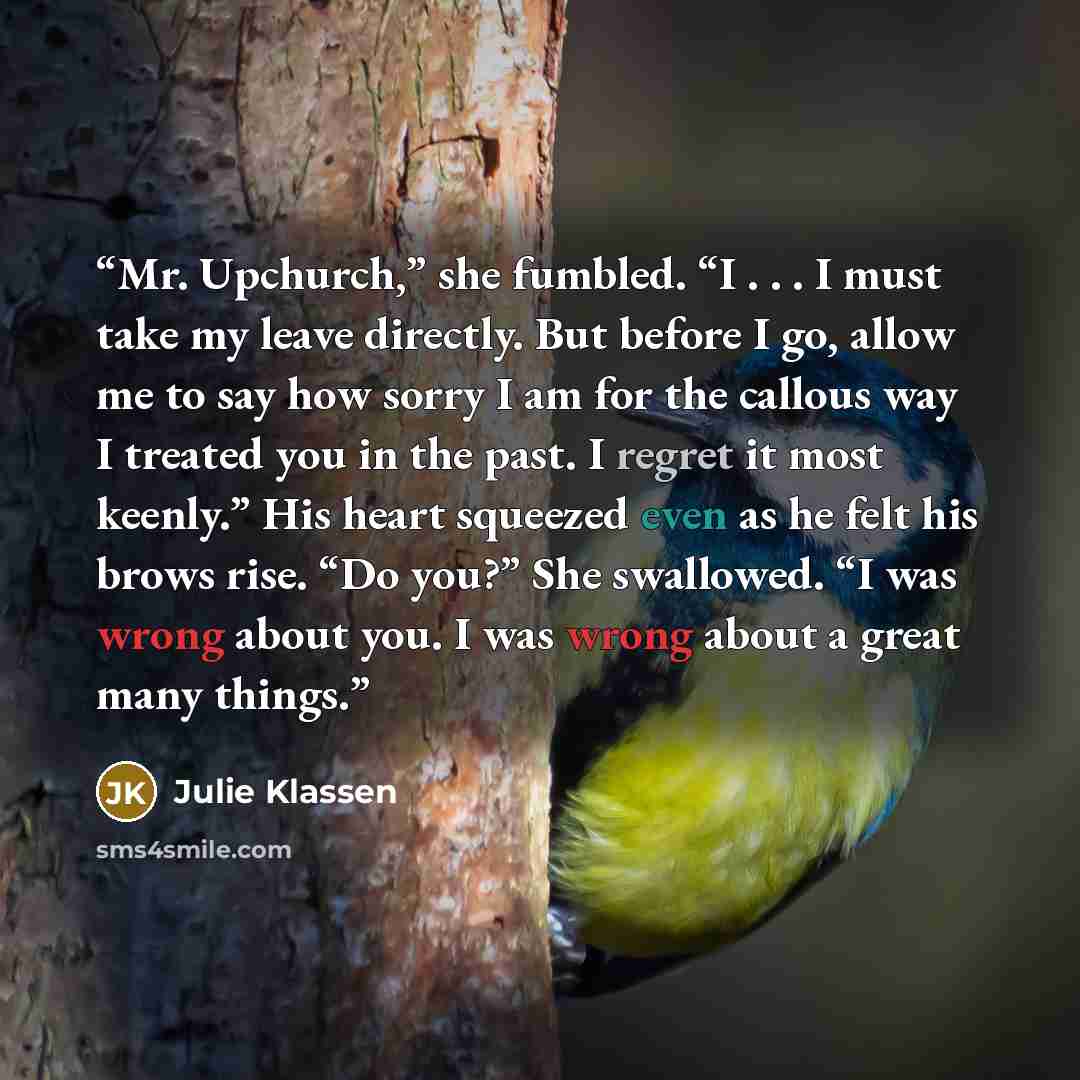 “Mr. Upchurch,” she fumbled. “I . . . I must take my leave directly. But before I go, allow me to say how sorry I am for the callous way I treated you in the past. I regret it most keenly.” His heart squeezed even as he felt his brows rise. “Do you?” She swallowed. “I was wrong about you. I was…” quote by Julie Klassen