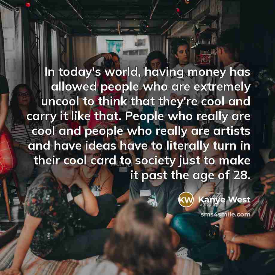 “In today's world, having money has allowed people who are extremely uncool to think that they're cool and carry it like that. People who really are cool and people who really are artists and have ideas have to literally turn in their cool card to society just to make it past the age of 28.” quote by Kanye West