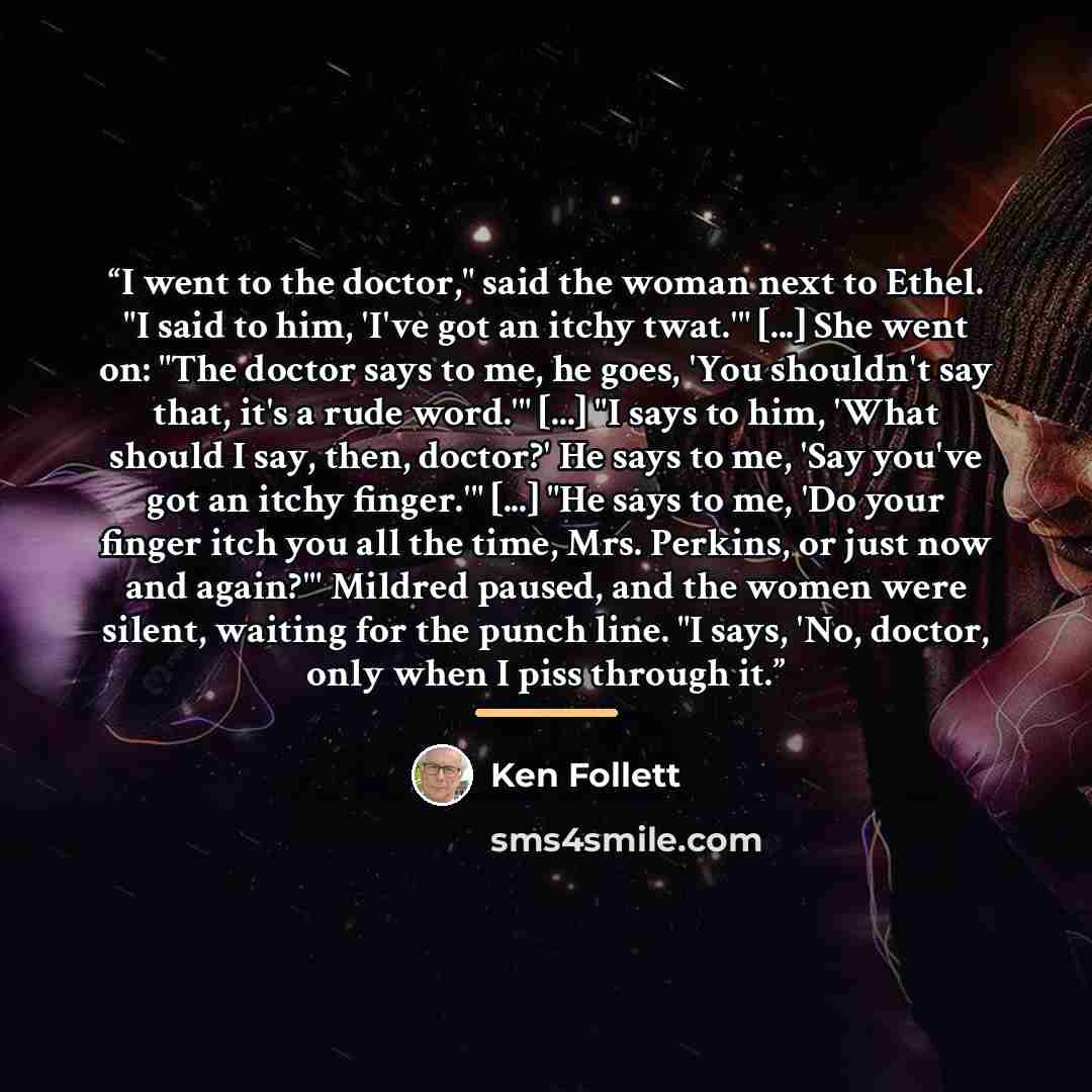 “I went to the doctor," said the woman next to Ethel. "I said to him, 'I've got an itchy twat.'" [...] She went on: "The doctor says to me, he goes, 'You shouldn't say that, it's a rude word.'" [...] "I says to him, 'What should I say, then, doctor?' He says to me, 'Say you've got an itchy…” quote by Ken Follett