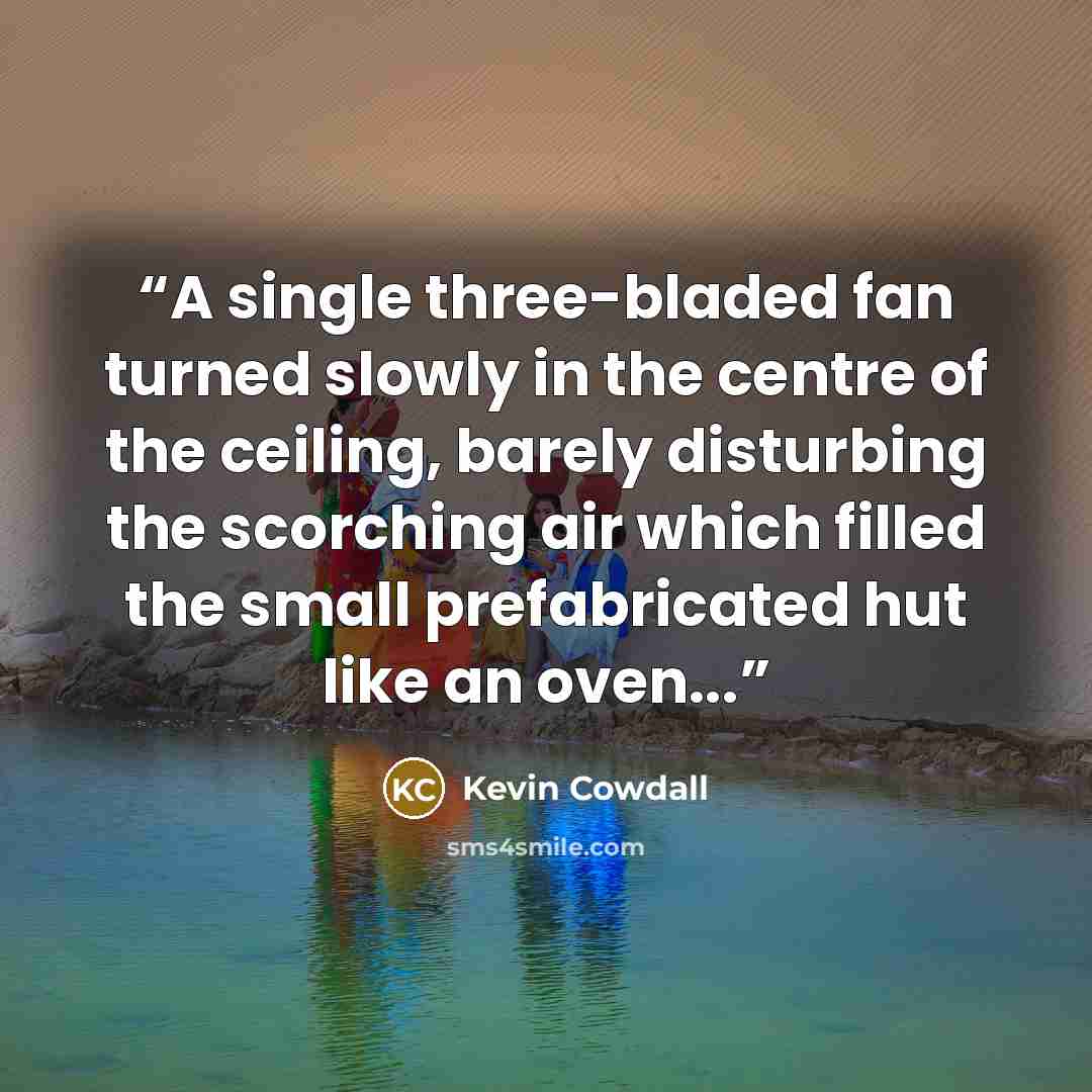 “A single three-bladed fan turned slowly in the centre of the ceiling, barely disturbing the scorching air which filled the small prefabricated hut like an oven...” quote by Kevin Cowdall