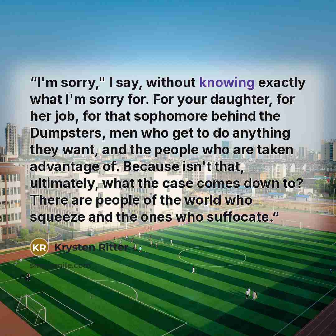 “I'm sorry," I say, without knowing exactly what I'm sorry for. For your daughter, for her job, for that sophomore behind the Dumpsters, men who get to do anything they want, and the people who are taken advantage of. Because isn't that, ultimately, what the case comes down to? There are people of…” quote by Krysten Ritter