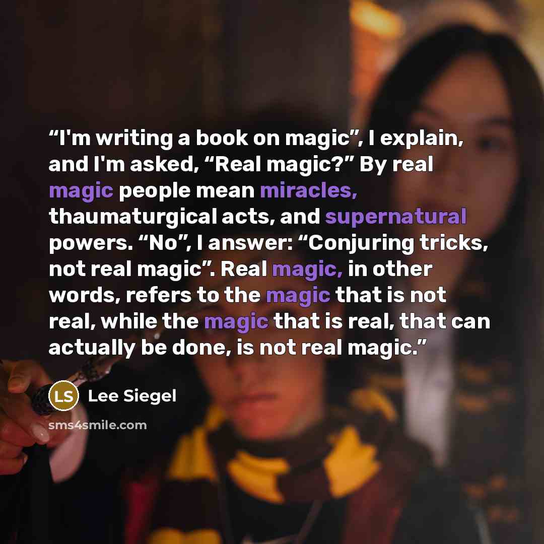 “I'm writing a book on magic”, I explain, and I'm asked, “Real magic?” By real magic people mean miracles, thaumaturgical acts, and supernatural powers. “No”, I answer: “Conjuring tricks, not real magic”. Real magic, in other words, refers to the magic that is not real, while the magic that is…” quote by Lee Siegel