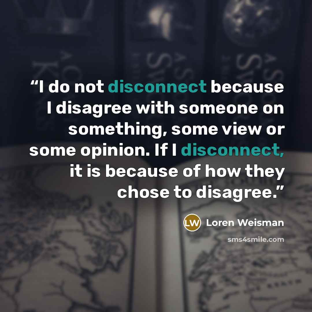 “I do not disconnect because I disagree with someone on something, some view or some opinion. If I disconnect, it is because of how they chose to disagree.” quote by loren weisman