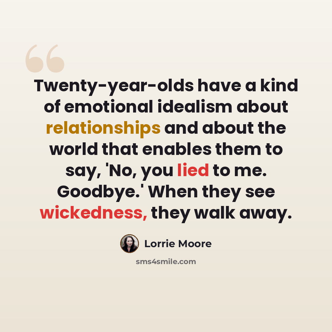“Twenty-year-olds have a kind of emotional idealism about relationships and about the world that enables them to say, 'No, you lied to me. Goodbye.' When they see wickedness, they walk away.” quote by Lorrie Moore
