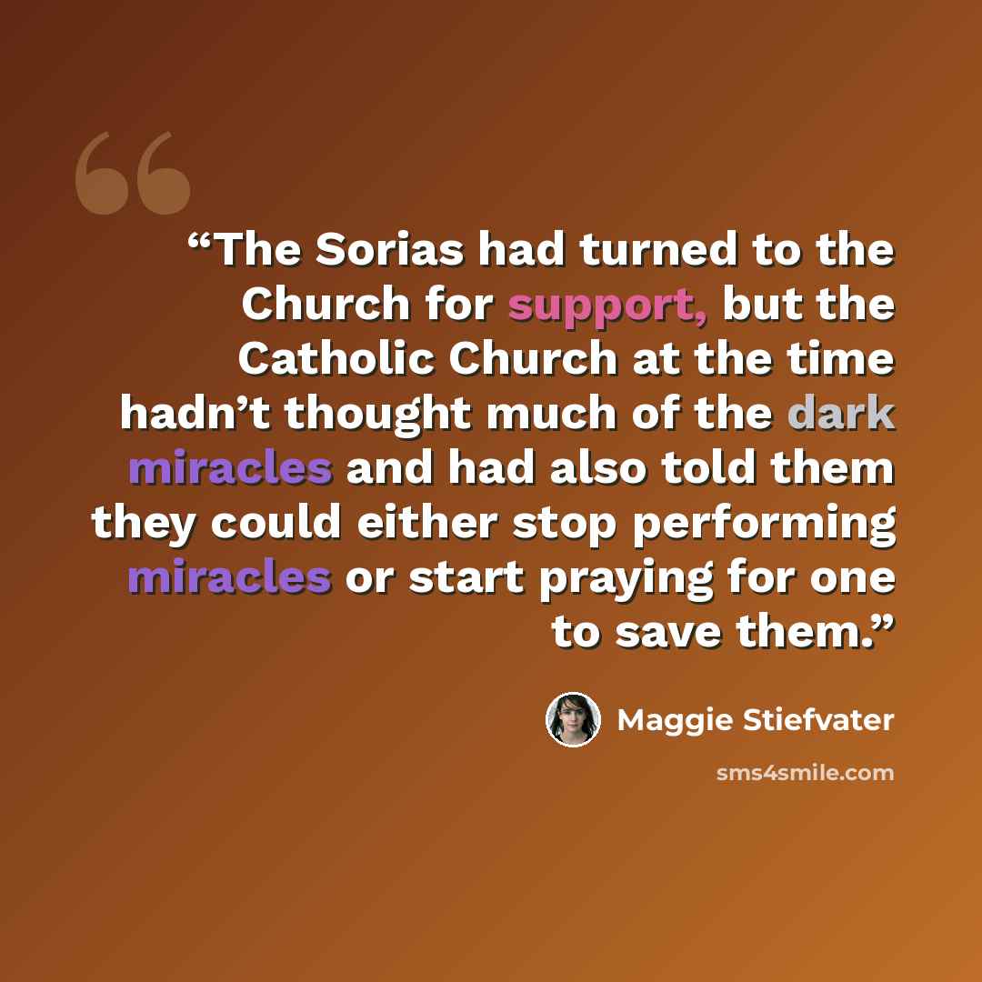“The Sorias had turned to the Church for support, but the Catholic Church at the time hadn’t thought much of the dark miracles and had also told them they could either stop performing miracles or start praying for one to save them.” quote by Maggie Stiefvater