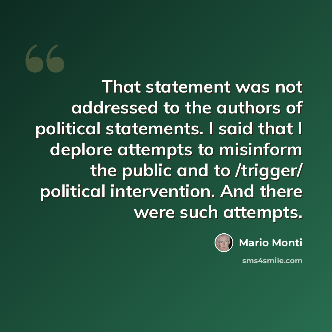 “That statement was not addressed to the authors of political statements. I said that I deplore attempts to misinform the public and to /trigger/ political intervention. And there were such attempts.” quote by Mario Monti