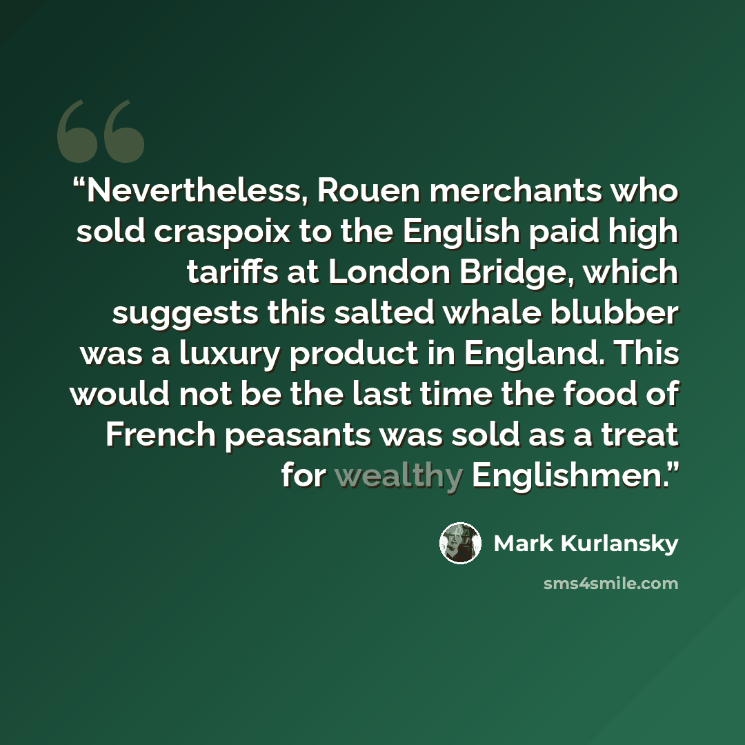 “Nevertheless, Rouen merchants who sold craspoix to the English paid high tariffs at London Bridge, which suggests this salted whale blubber was a luxury product in England. This would not be the last time the food of French peasants was sold as a treat for wealthy Englishmen.” quote by Mark Kurlansky