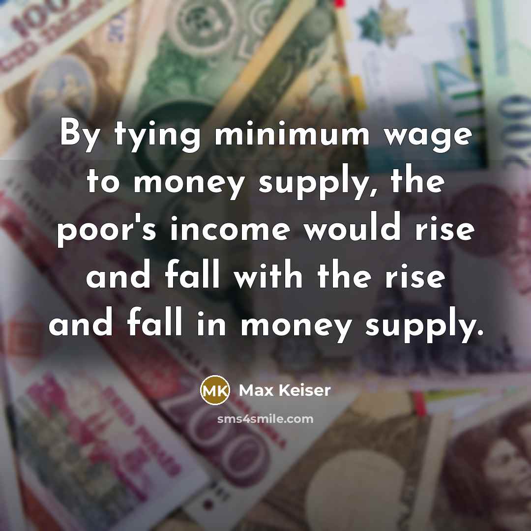 “By tying minimum wage to money supply, the poor's income would rise and fall with the rise and fall in money supply.” quote by Max Keiser