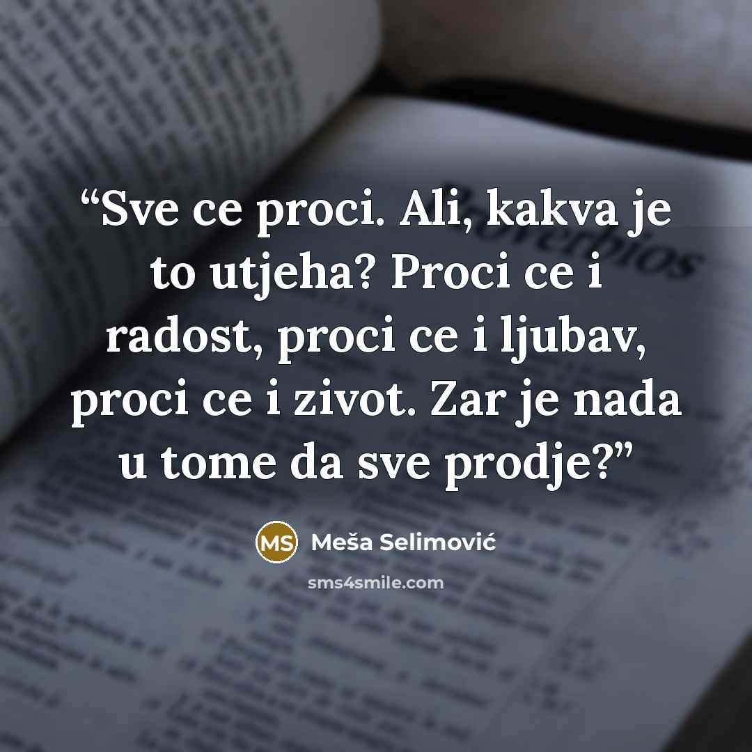 “Sve ce proci. Ali, kakva je to utjeha? Proci ce i radost, proci ce i ljubav, proci ce i zivot. Zar je nada u tome da sve prodje?” quote by Meša Selimović