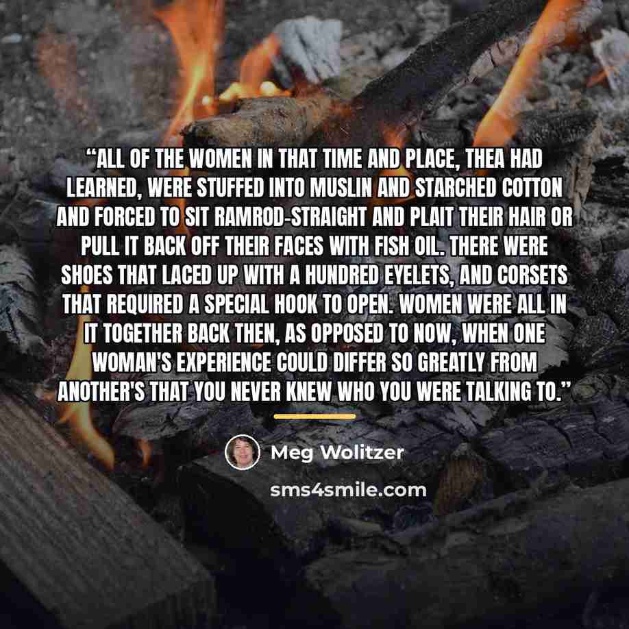 “All of the women in that time and place, Thea had learned, were stuffed into muslin and starched cotton and forced to sit ramrod-straight and plait their hair or pull it back off their faces with fish oil. There were shoes that laced up with a hundred eyelets, and corsets that required a special…” quote by Meg Wolitzer