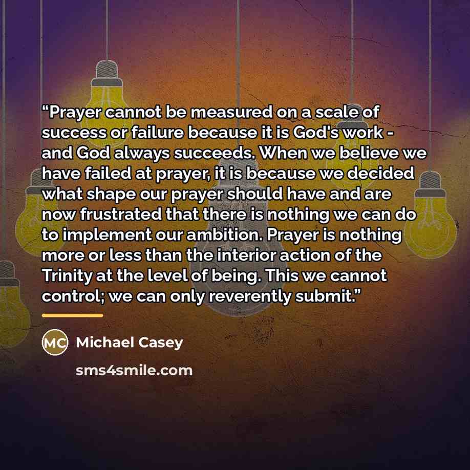 “Prayer cannot be measured on a scale of success or failure because it is God's work - and God always succeeds. When we believe we have failed at prayer, it is because we decided what shape our prayer should have and are now frustrated that there is nothing we can do to implement our ambition…” quote by Michael Casey