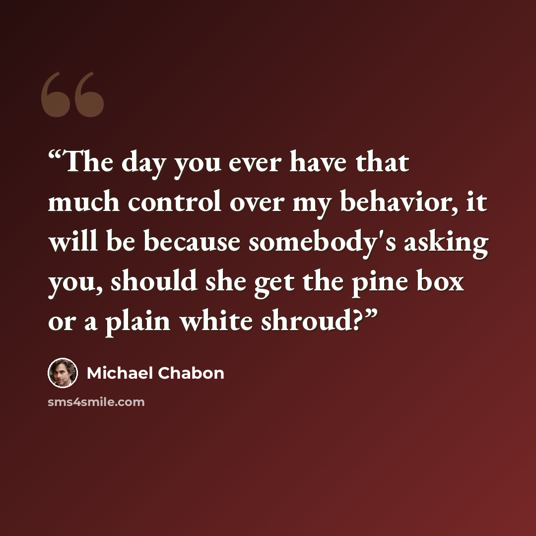 “The day you ever have that much control over my behavior, it will be because somebody's asking you, should she get the pine box or a plain white shroud?” quote by Michael Chabon