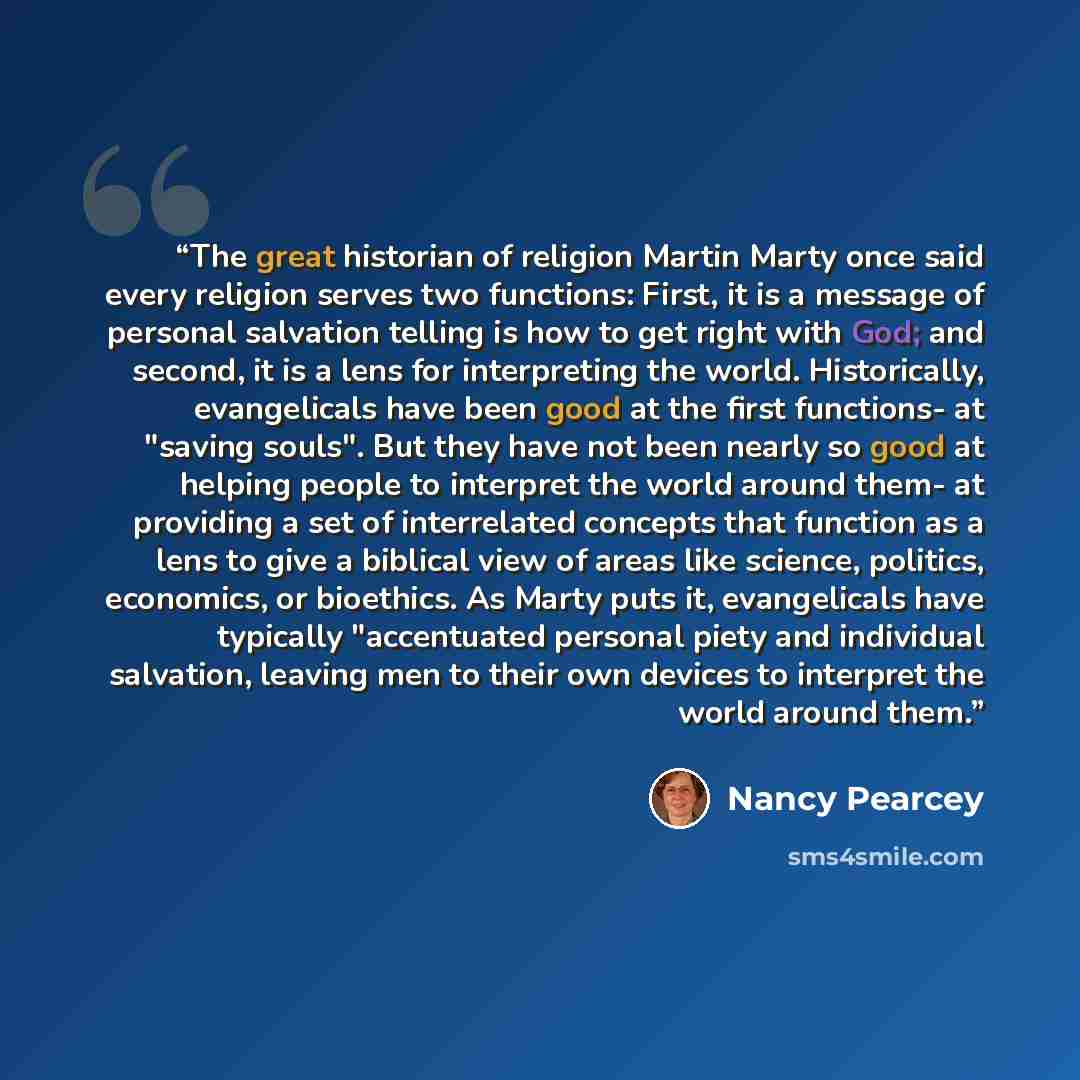 “The great historian of religion Martin Marty once said every religion serves two functions: First, it is a message of personal salvation telling is how to get right with God; and second, it is a lens for interpreting the world. Historically, evangelicals have been good at the first functions- at…” quote by Nancy Pearcey