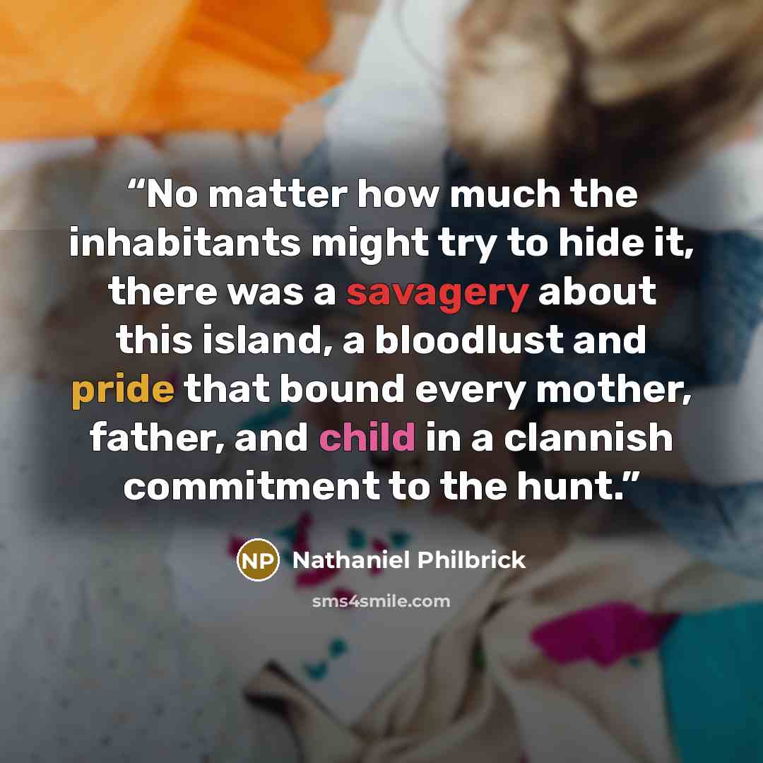 “No matter how much the inhabitants might try to hide it, there was a savagery about this island, a bloodlust and pride that bound every mother, father, and child in a clannish commitment to the hunt.” quote by Nathaniel Philbrick
