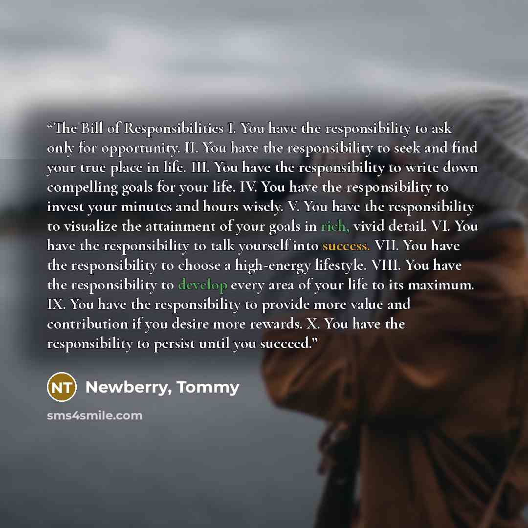 “The Bill of Responsibilities I. You have the responsibility to ask only for opportunity. II. You have the responsibility to seek and find your true place in life. III. You have the responsibility to write down compelling goals for your life. IV. You have the responsibility to invest your minutes…” quote by Newberry, Tommy