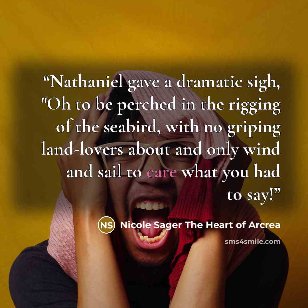 “Nathaniel gave a dramatic sigh, "Oh to be perched in the rigging of the seabird, with no griping land-lovers about and only wind and sail to care what you had to say!” quote by Nicole Sager The Heart of Arcrea