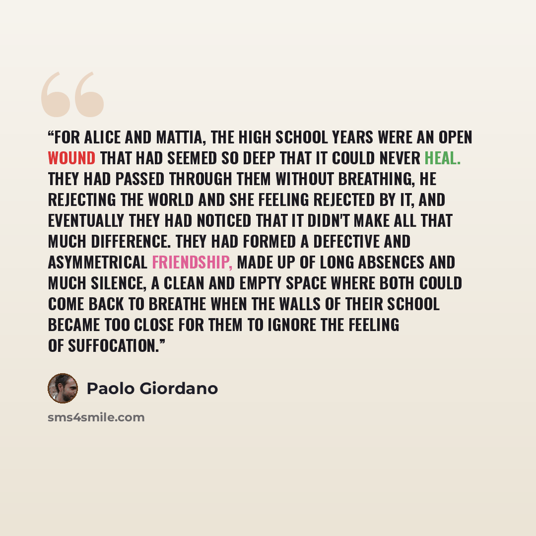 “For Alice and Mattia, the high school years were an open wound that had seemed so deep that it could never heal. They had passed through them without breathing, he rejecting the world and she feeling rejected by it, and eventually they had noticed that it didn't make all that much difference. They…” quote by Paolo Giordano