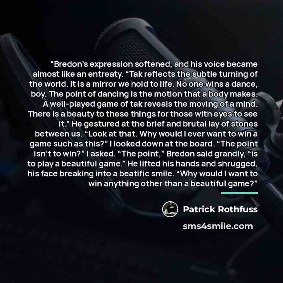 “Bredon’s expression softened, and his voice became almost like an entreaty. “Tak reflects the subtle turning of the world. It is a mirror we hold to life. No one wins a dance, boy. The point of dancing is the motion that a body makes. A well-played game of tak reveals the moving of a mind. There…” quote by Patrick Rothfuss