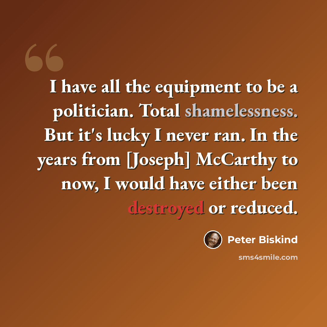 “I have all the equipment to be a politician. Total shamelessness. But it's lucky I never ran. In the years from [Joseph] McCarthy to now, I would have either been destroyed or reduced.” quote by Peter Biskind