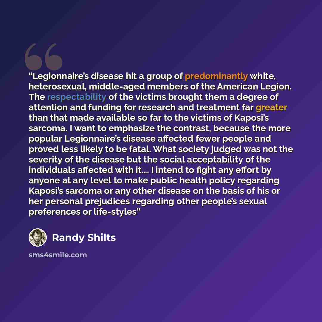 “Legionnaire’s disease hit a group of predominantly white, heterosexual, middle-aged members of the American Legion. The respectability of the victims brought them a degree of attention and funding for research and treatment far greater than that made available so far to the victims of Kaposi’s…” quote by Randy Shilts