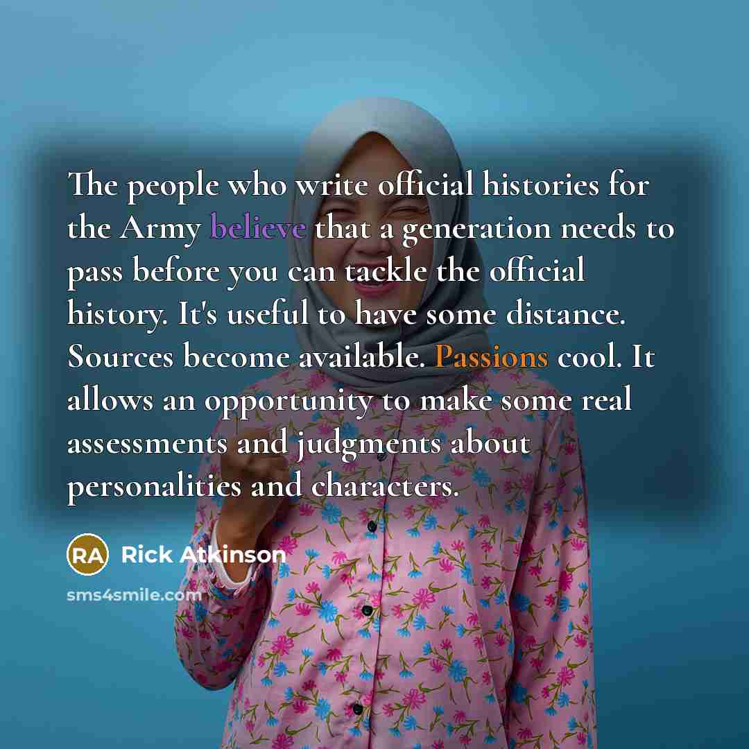 “The people who write official histories for the Army believe that a generation needs to pass before you can tackle the official history. It's useful to have some distance. Sources become available. Passions cool. It allows an opportunity to make some real assessments and judgments about…” quote by Rick Atkinson