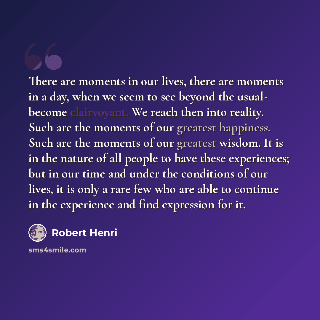 “There are moments in our lives, there are moments in a day, when we seem to see beyond the usual- become clairvoyant. We reach then into reality. Such are the moments of our greatest happiness. Such are the moments of our greatest wisdom. It is in the nature of all people to have these…” quote by Robert Henri