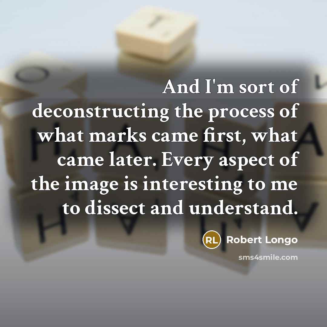“And I'm sort of deconstructing the process of what marks came first, what came later. Every aspect of the image is interesting to me to dissect and understand.” quote by Robert Longo