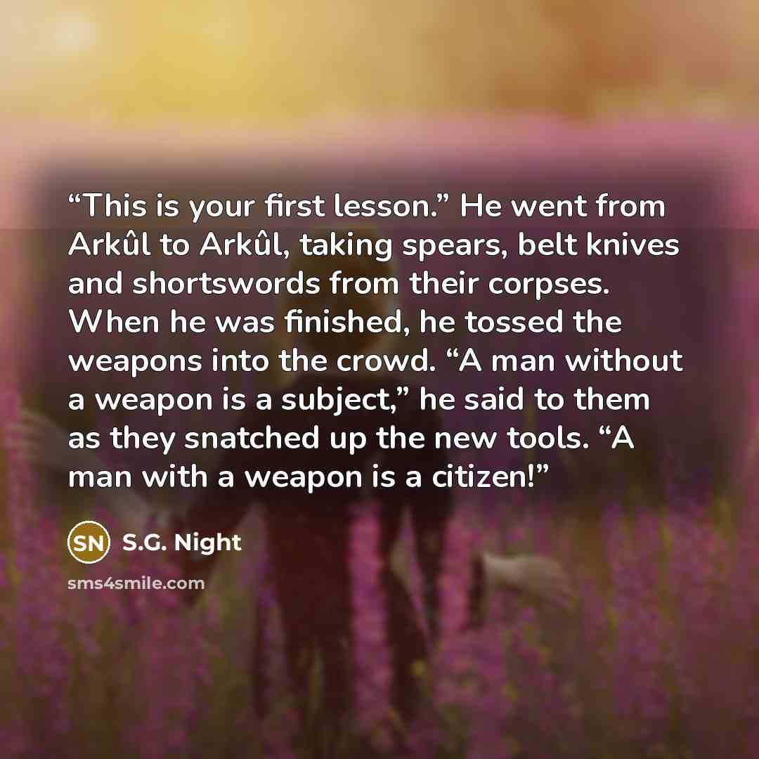 “This is your first lesson.” He went from Arkûl to Arkûl, taking spears, belt knives and shortswords from their corpses. When he was finished, he tossed the weapons into the crowd. “A man without a weapon is a subject,” he said to them as they snatched up the new tools. “A man with a weapon is a…” quote by S.G. Night