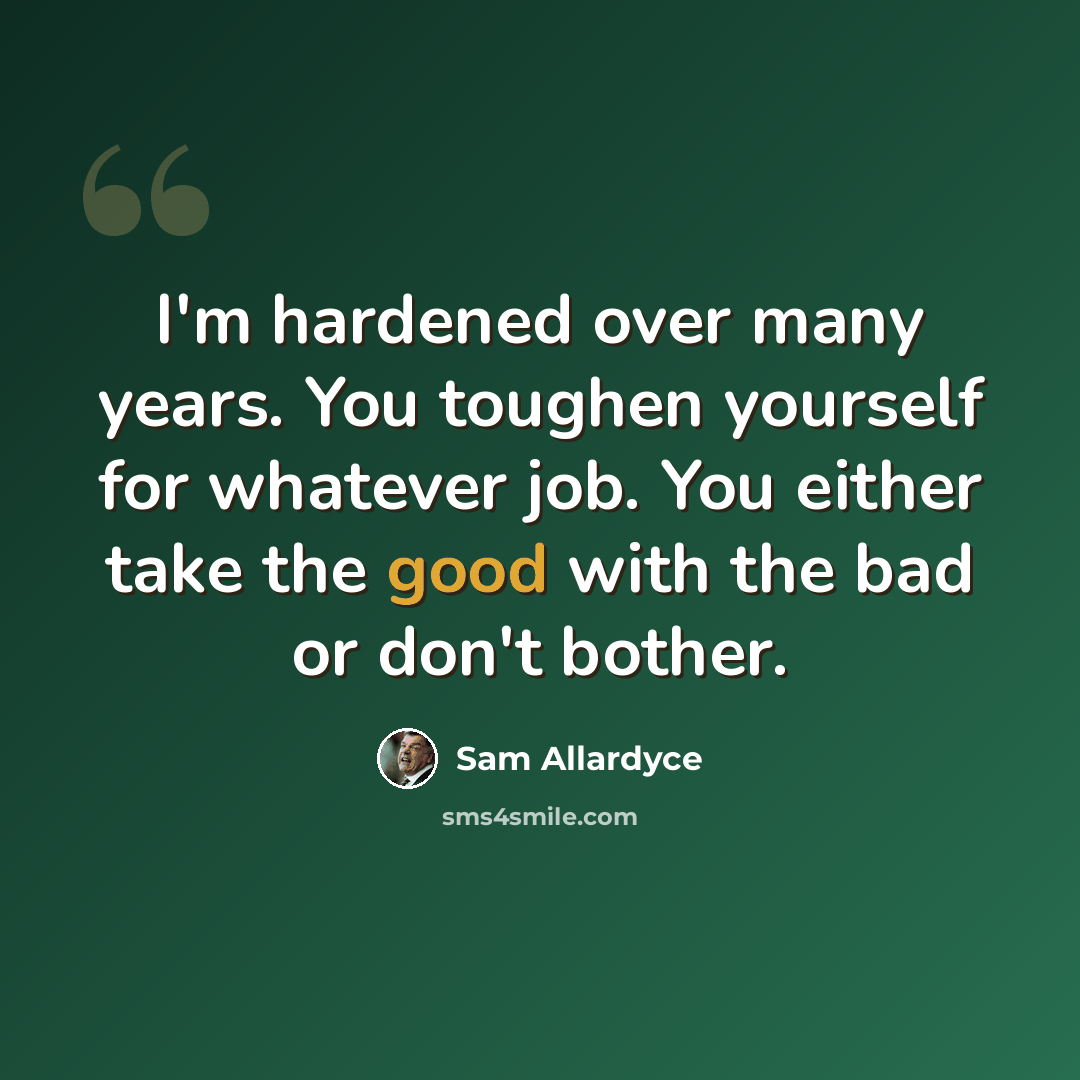 “I'm hardened over many years. You toughen yourself for whatever job. You either take the good with the bad or don't bother.” quote by Sam Allardyce