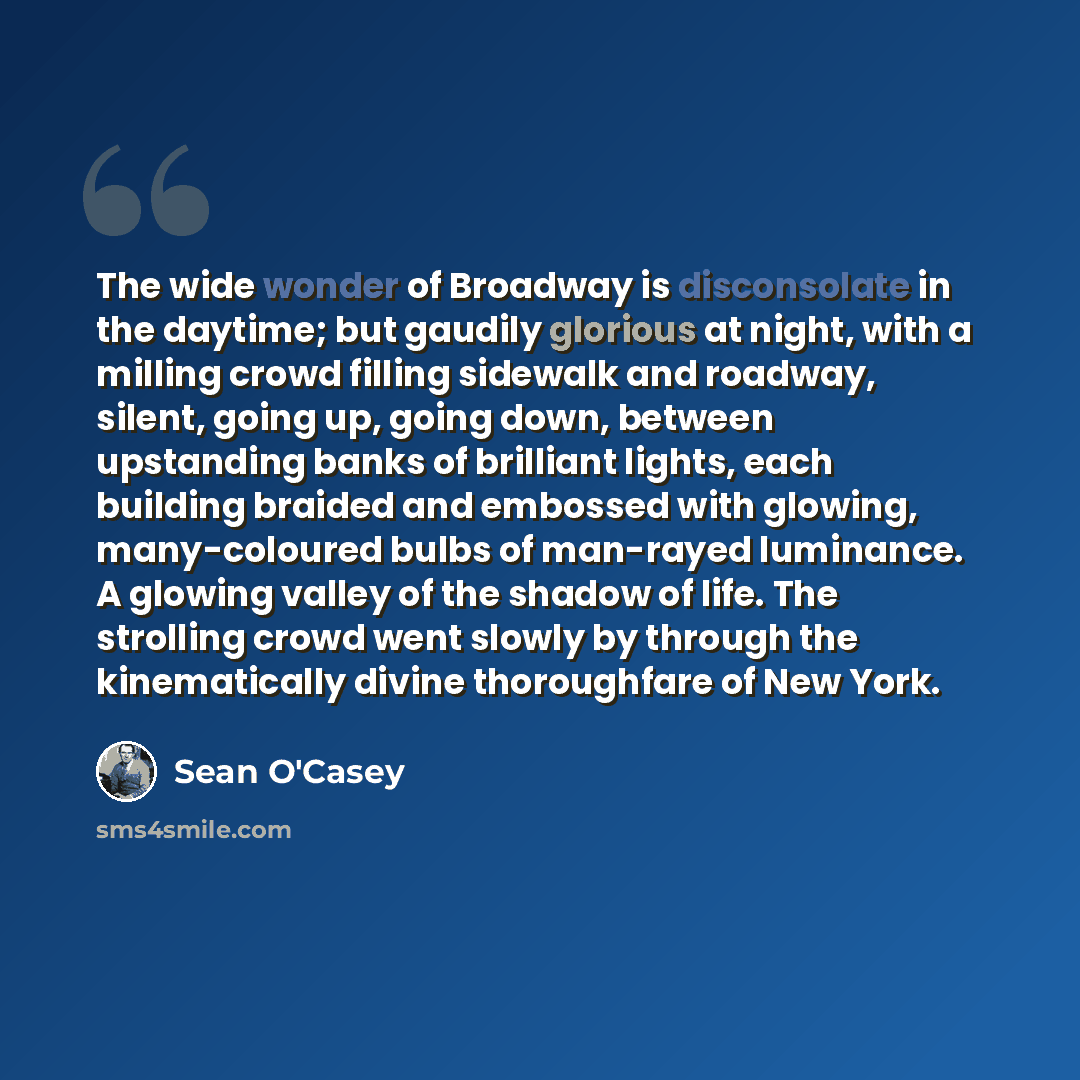 “The wide wonder of Broadway is disconsolate in the daytime; but gaudily glorious at night, with a milling crowd filling sidewalk and roadway, silent, going up, going down, between upstanding banks of brilliant lights, each building braided and embossed with glowing, many-coloured bulbs of…” quote by Sean O'Casey