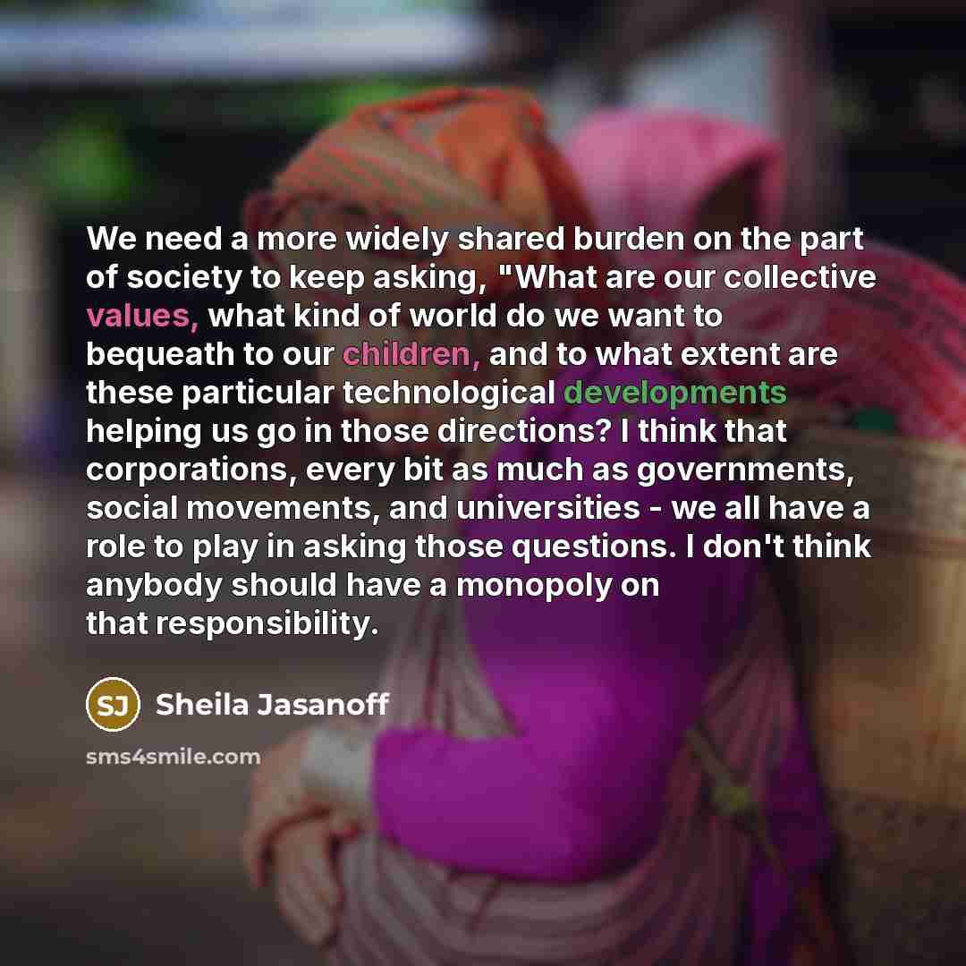 “We need a more widely shared burden on the part of society to keep asking, "What are our collective values, what kind of world do we want to bequeath to our children, and to what extent are these particular technological developments helping us go in those directions? I think that corporations…” quote by Sheila Jasanoff