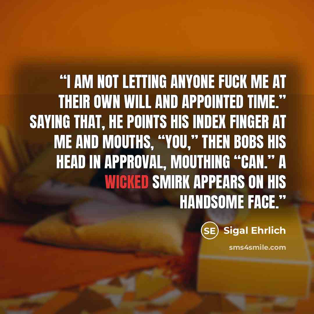 “I am not letting anyone fuck me at their own will and appointed time.” Saying that, he points his index finger at me and mouths, “You,” then bobs his head in approval, mouthing “can.” A wicked smirk appears on his handsome face.” quote by Sigal Ehrlich