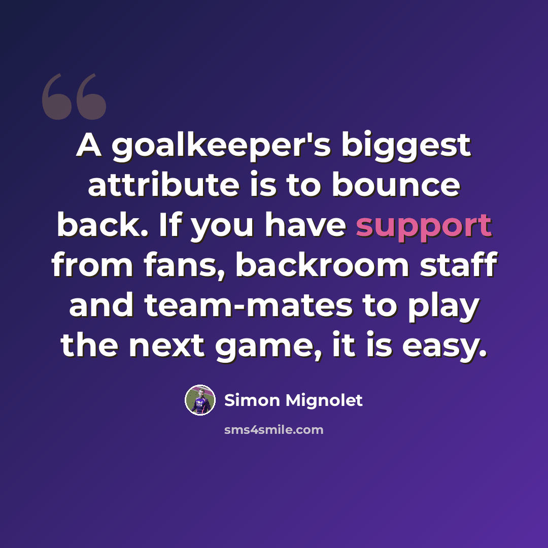 “A goalkeeper's biggest attribute is to bounce back. If you have support from fans, backroom staff and team-mates to play the next game, it is easy.” quote by Simon Mignolet