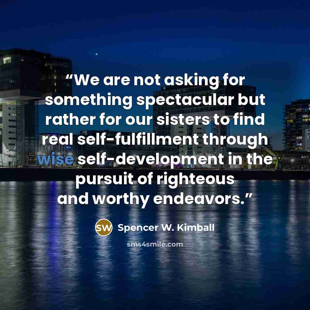 “We are not asking for something spectacular but rather for our sisters to find real self-fulfillment through wise self-development in the pursuit of righteous and worthy endeavors.” quote by Spencer W. Kimball
